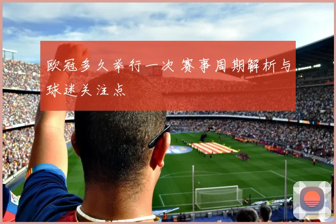 欧冠多久举行一次 赛事周期解析与球迷关注点