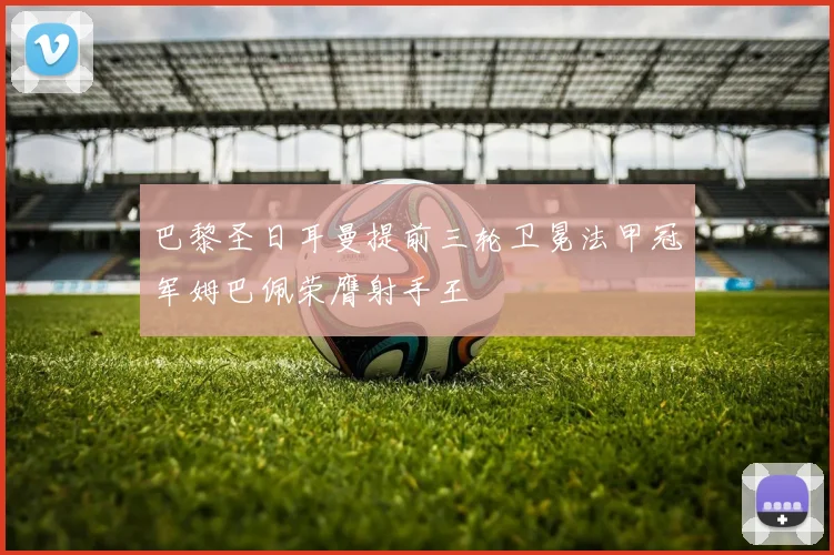 巴黎圣日耳曼提前三轮卫冕法甲冠军姆巴佩荣膺射手王