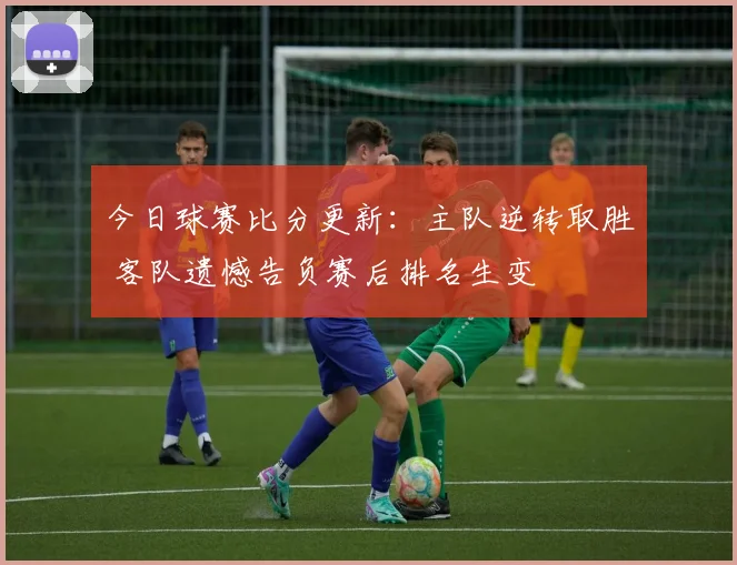 今日球赛比分更新：主队逆转取胜 客队遗憾告负赛后排名生变