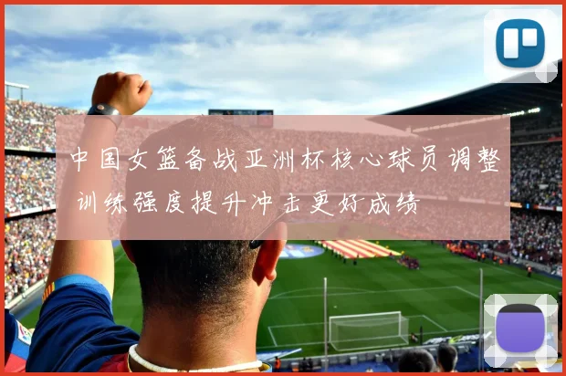 中国女篮备战亚洲杯核心球员调整 训练强度提升冲击更好成绩