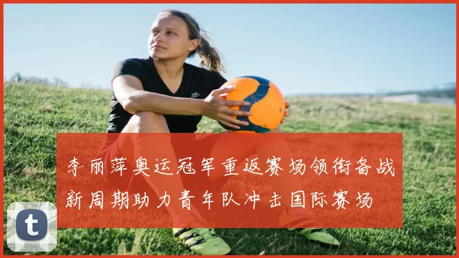 李丽萍奥运冠军重返赛场领衔备战新周期助力青年队冲击国际赛场