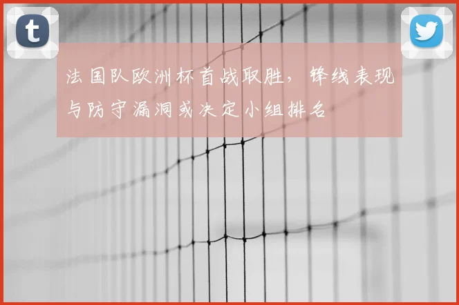 法国队欧洲杯首战取胜，锋线表现与防守漏洞或决定小组排名