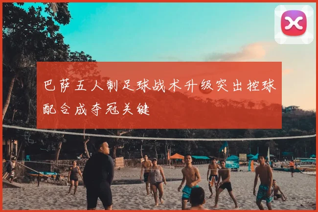 巴萨五人制足球战术升级突出控球配合成夺冠关键