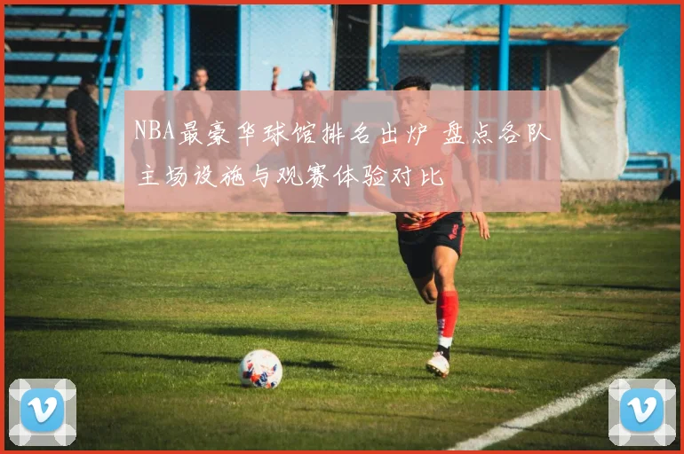 NBA最豪华球馆排名出炉 盘点各队主场设施与观赛体验对比