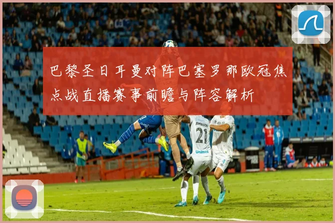 巴黎圣日耳曼对阵巴塞罗那欧冠焦点战直播赛事前瞻与阵容解析