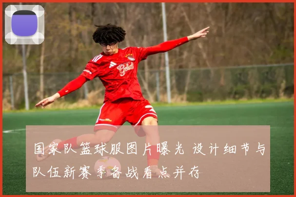 国家队篮球服图片曝光 设计细节与队伍新赛季备战看点并存