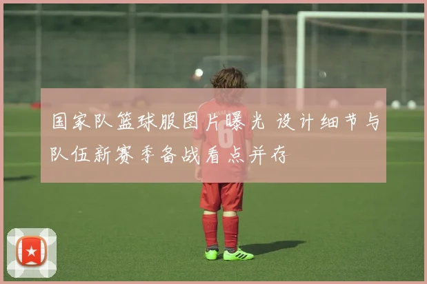 国家队篮球服图片曝光 设计细节与队伍新赛季备战看点并存