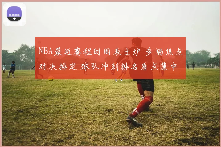 NBA最近赛程时间表出炉 多场焦点对决排定 球队冲刺排名看点集中