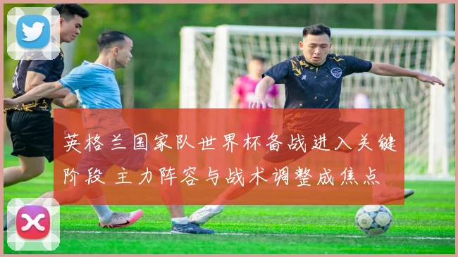 英格兰国家队世界杯备战进入关键阶段 主力阵容与战术调整成焦点