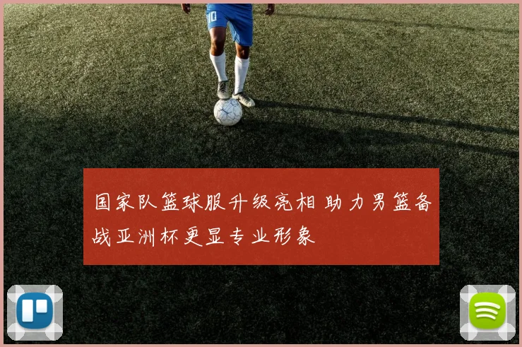 国家队篮球服升级亮相 助力男篮备战亚洲杯更显专业形象