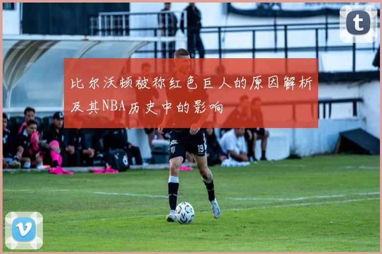 比尔沃顿被称红色巨人的原因解析及其NBA历史中的影响