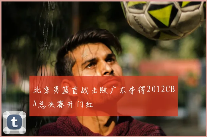 北京男篮首战击败广东夺得2012CBA总决赛开门红