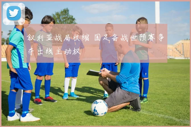 叙利亚战局收缩 国足备战世预赛争夺出线主动权