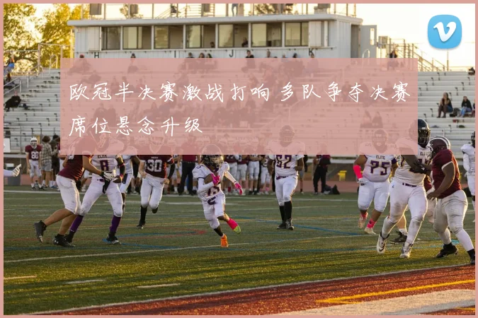 欧冠半决赛激战打响 多队争夺决赛席位悬念升级