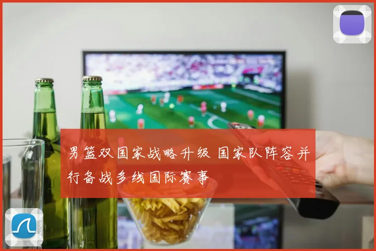 男篮双国家战略升级 国家队阵容并行备战多线国际赛事