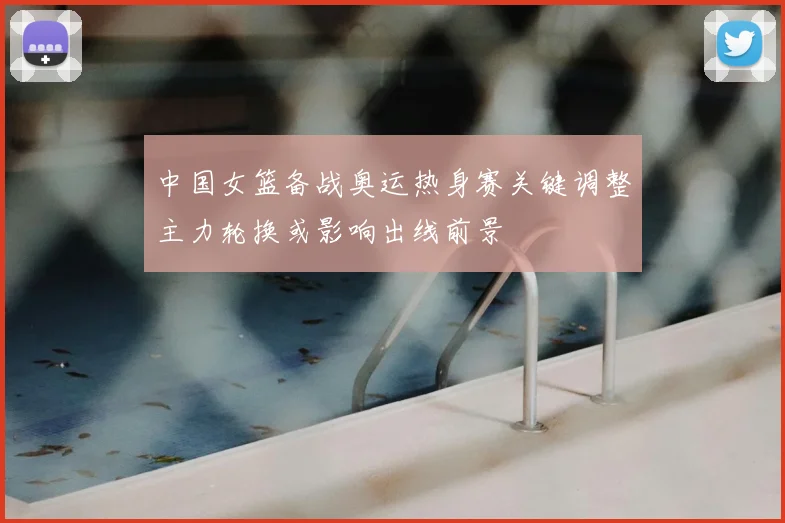 中国女篮备战奥运热身赛关键调整主力轮换或影响出线前景