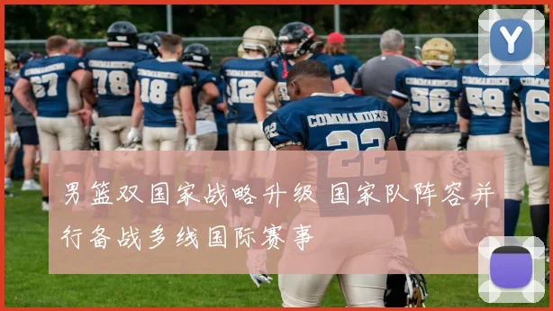 男篮双国家战略升级 国家队阵容并行备战多线国际赛事
