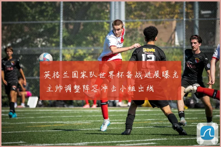 英格兰国家队世界杯备战进展曝光 主帅调整阵容冲击小组出线