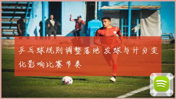 乒乓球规则调整落地 发球与计分变化影响比赛节奏