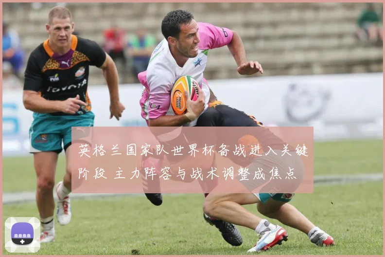 英格兰国家队世界杯备战进入关键阶段 主力阵容与战术调整成焦点