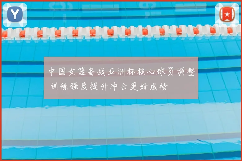 中国女篮备战亚洲杯核心球员调整 训练强度提升冲击更好成绩