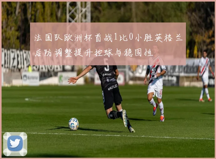 法国队欧洲杯首战1比0小胜英格兰后防调整提升控球与稳固性