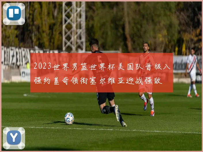 2023世界男篮世界杯美国队晋级八强约基奇领衔塞尔维亚迎战强敌