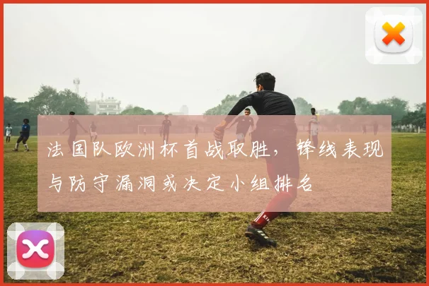 法国队欧洲杯首战取胜，锋线表现与防守漏洞或决定小组排名