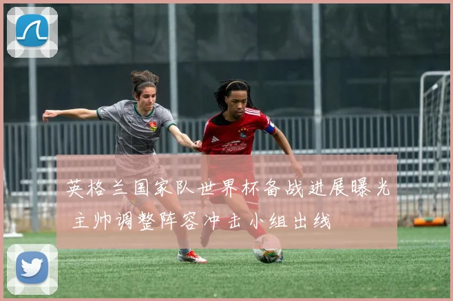 英格兰国家队世界杯备战进展曝光 主帅调整阵容冲击小组出线