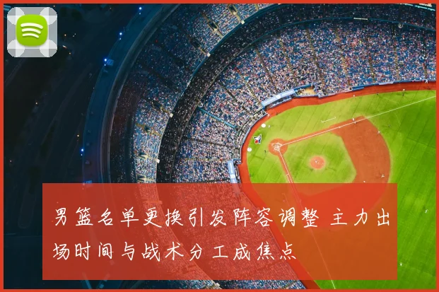 男篮名单更换引发阵容调整 主力出场时间与战术分工成焦点